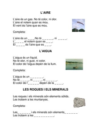 L’AIRE

L’aire és un gas. No té color, ni olor.
L’aire el notem quan es mou.
El vent és l’aire que es mou.

Completa:

L’aire és un _ _ _.No té _ _ _ _ _, ni _ _ _ _.
L’_ _ _ _ el notem quan es _ _ _.
El _ _ _ _ és l’aire que es _ _ _.

                       L’AIGUA

L’aigua és un líquid.
No té olor, ni gust, ni color.
El color de l’aigua depèn de la llum.

Completa:

L’aigua és un _ _ _ _ _ _.
No té _ _ _ _, ni _ _ _ _, ni _ _ _ _ _.
El color de l’_ _ _ _ _ depèn de la _ _ _ _.

        LES ROQUES I ELS MINERALS

Les roques i els minerals són elements sòlids.
Les trobem a les muntanyes.

Completa:

Les_ _ _ _ _ _ i els minerals són elements_ _ _ _ _ _
Les trobem a les _ _ _ _ _ _ _ _ _.
 