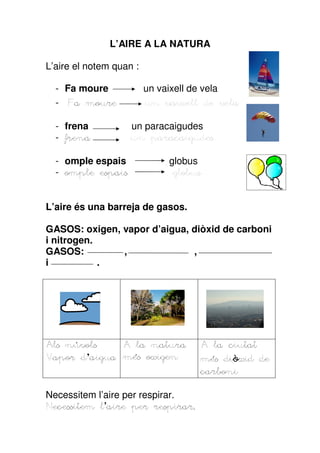 L’AIRE A LA NATURA

L’aire el notem quan :

  - Fa moure             un vaixell de vela
  - Fa moure             un vaixell de vela

  - frena           un paracaigudes
  - frena           un paracaigudes

  - omple espais             globus
  - omple espais              globus


L’aire és una barreja de gasos.

GASOS: oxigen, vapor d’aigua, diòxid de carboni
i nitrogen.
GASOS:         ,              ,
i           .




    núvols
Als núvols    A la natura              A la ciutat
Vapor d aigua més oxigen
      d’aigua                               diò
                                       més diòxid de
                                       carboni

Necessitem l’aire per respirar.
            l’aire       respirar.
Necessitem l aire per respirar.
 