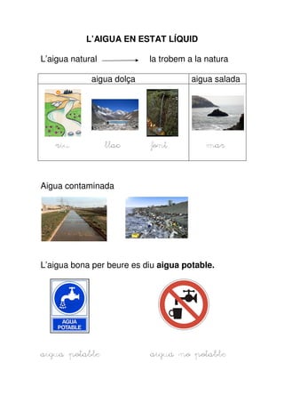 L’AIGUA EN ESTAT LÍQUID

L’aigua natural            la trobem a la natura

             aigua dolça              aigua salada




    riu           llac     font           mar



Aigua contaminada




L’aigua bona per beure es diu aigua potable.




aigua potable              aigua no potable
 