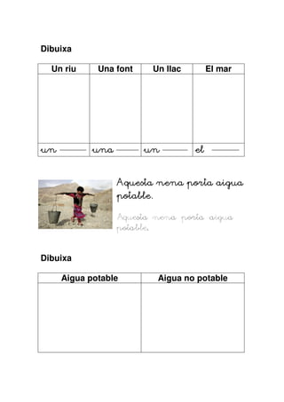 Dibuixa

  Un riu     Una font    Un llac          El mar




un          una         un           el


                               porta
                  Aquesta nena porta aigua
                  potable.
                  potable.

                  Aquesta nena porta aigua
                  potable.


Dibuixa

     Aigua potable           Aigua no potable
 