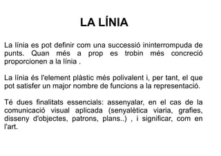 LA LÍNIA 
La línia es pot definir com una successió ininterrompuda de 
punts. Quan més a prop es trobin més concreció 
pro...