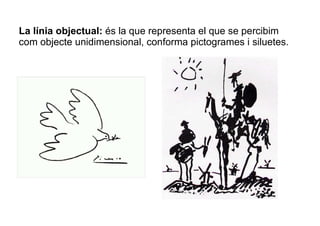 La línia objectual: és la que representa el que se percibim 
com objecte unidimensional, conforma pictogrames i siluetes. 
 