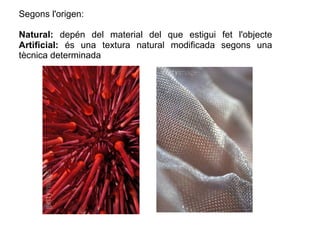 Segons l'origen: 
Natural: depén del material del que estigui fet l'objecte 
Artificial: és una textura natural modificada...