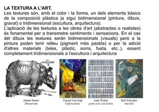 LA TEXTURA A L'ART. 
Les textures són, amb el color i la forma, un dels elements bàsics 
de la composició plàstica ja sigu...