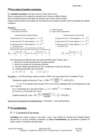 ATELIER 3
Académie de Grenoble JdI Première STG Juin 2005
P. DOLLÉ, C. MAZENS, D. PONCET, M. TURIAS-SALA, P. VIGUIER-JUST Page 2/6
III)Les suites d’anuités constantes.
Les annuités constantes sont des sommes versées tous les ans.
Pour la constitution d’un capital les annuités sont versées en début d’année.
Pour le remboursement d’une dette les annuités sont versées en fin d’année.
Chaque annuité génère sur la durée de son placement des intérêts calculés selon la méthode des intérêts
composés.
Formules :
a : montant de l’annuité. n : nombre d’années.
t : taux annuel des intérêts. Vf : valeur finale du placement.
Annuités placées en début d’année Annuités placées en fin d’année
Le placement de la 1re
année rapporte a × (1 + t)
n
Le placement de la 1re
année rapporte a × (1 + t)
n-1
Le placement de la 2e
année rapporte a × (1 + t)
n-1
Le placement de la 2e
année rapporte a × (1 + t)
n-2
Le placement de la 3e
année rapporte a × (1 + t)
n-2
Le placement de la 3e
année rapporte a × (1 + t)
n-3
. . . et ainsi de suite. . . . et ainsi de suite
Pour faire la liaison avec le cas d’annuités placées en fin d’année,
chaque placement peut être considéré comme placé une année supplémentaire.






−
−+
×=+×




 −+
×=
+
1
1)1(
)1(
1)1( 1
t
t
at
t
t
aVf
nn
da 





−
−+
×= 1
1)1(
t
t
aVf
n
fa
Si le placement est effectué selon une autre périodicité que l’année, alors :
a : devient le montant du placement à chaque période.
n : devient le nombre de versements effectués.
tp : taux des intérêts par période qui doit se substituer à t dans les formules.
m : nombre de périodes dans une année.
tp = (1 + t)
1/m
- 1 et t = (1 + tp)
m
- 1
Exemples : a. En fin de chaque année, on place 2 000 € à un taux annuel de 6 % pendant 15 ans.
Montant du capital au bout des 15 ans ≈ 2 000 ×
(1 + 0,06)
15
- 1
0,06
≈ 46 551,93 €.
b. Au 1er
de chaque mois on place 50 € sur un livret d’épargne dont la rémunération est de
2,25 % par an.
Il y a 12 périodes de 1 mois par an donc ; tp = (1 + 0,025)
1/12
− 1 = 0,206 %
En 3 ans il y a 36 périodes de 1 mois.
Capital au bout des 3 ans ≈ 50 ×





(1 + 0,00206)
36+1
- 1
0,00206
- 1 ≈ 1 870,28 €.
Liens avec le programme de mathématiques : Terminale – suites géométriques.
IV)L’actualisation.
IV. 1) L’actualisation d’une somme.
Actualiser une somme à payer à une date à venir, c’est calculer le montant qu’il faudrait placer
aujourd’hui à un taux d’intérêts (composés), le taux d’actualisation, qui permettrait d’obtenir la
même somme à l’échéance du placement.
 