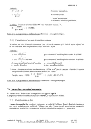 ATELIER 3
Académie de Grenoble JdI Première STG Juin 2005
P. DOLLÉ, C. MAZENS, D. PONCET, M. TURIAS-SALA, P. VIGUIER-JUST Page 3/6
Formules :
S = n
tA )1( +× S : somme à actualiser.
n
t
S
A
)1( +
= A : valeur actuelle.
t : taux d’actualisation.
n : nombre d’années du placement.
Exemple : Actualiser la somme de 50 000 € sur 5 ans à un taux de 3 %.
A =
50000
(1 + 0,03)
5 ≈ 43 130,44 €.
Liens avec le programme de mathématiques : Première – suites géométriques.
IV. 2) L’actualisation d’une suite d’annuités constantes.
Actualiser une suite d’annuités constantes, c’est calculer le montant qu’il faudrait payer aujourd’hui
en une seule fois, pour remplacer une suite d’annuités à payer.
Formules :
t
t
aA
n−
+−
×=
)1(1
pour une suite d’annuités placées en fin de période
)1(
)1(1
t
t
t
aA
n
+×
+−
×=
−
pour une suite d’annuités placées en début de période
A : valeur actuelle de la suite d’annuités a : montant de l’annuité.
n : nombre d’années. t : taux annuel des intérêts.
Exemple : On désire remplacer un placement de 2 000 € au 1er
janvier, pendant 15 ans à 6 %, par un
seul placement donnant la même somme au bout des 15 ans.
Capital à placer : 2 000 ×
1 - (1 + 0,06)
-15
0,06
× (1 + 0,06) ≈ 20 589,97 €.
Liens avec le programme de mathématiques : Terminale – suites géométriques.
V) Les remboursements d’emprunts.
La somme mise à disposition d’un emprunteur est appelée capital.
L’emprunteur doit alors rembourser (on dit amortir), le capital et les intérêts.
V. 1) L’amortissement in fine.
L’amortissement in fine consiste à rembourser le capital à l’échéance du prêt. Les intérêts peuvent
être payés périodiquement ou bien à l’échéance du prêt. Ce type de prêt s’applique sur des durées
courtes et les intérêts sont calculés selon la méthode des intérêts simples (ex : prêt relais).
 