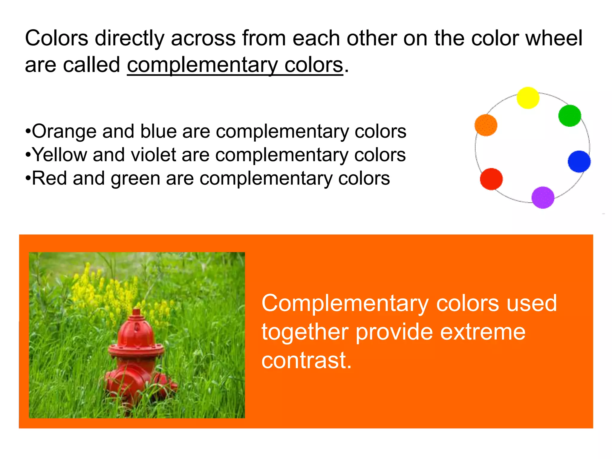
Colors directly across from each other on the color wheel
are called complementary colors.
•Orange and blue are complementary colors
•Yellow and violet are complementary colors
•Red and green are complementary colors
Complementary colors used
together provide extreme
contrast.
 