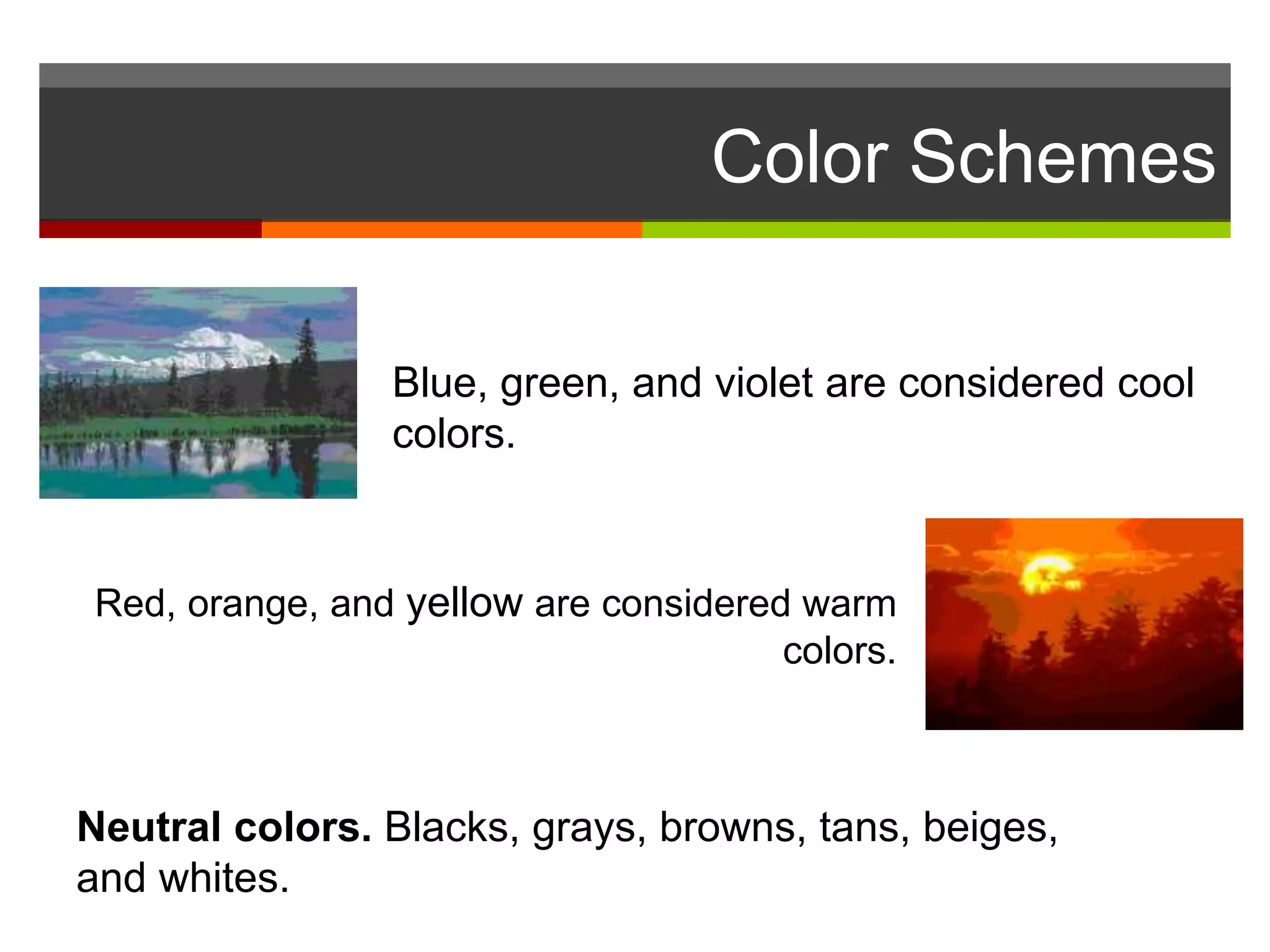 Color Schemes
Red, orange, and yellow are considered warm
colors.
Blue, green, and violet are considered cool
colors.
Neutral colors. Blacks, grays, browns, tans, beiges,
and whites.
 
