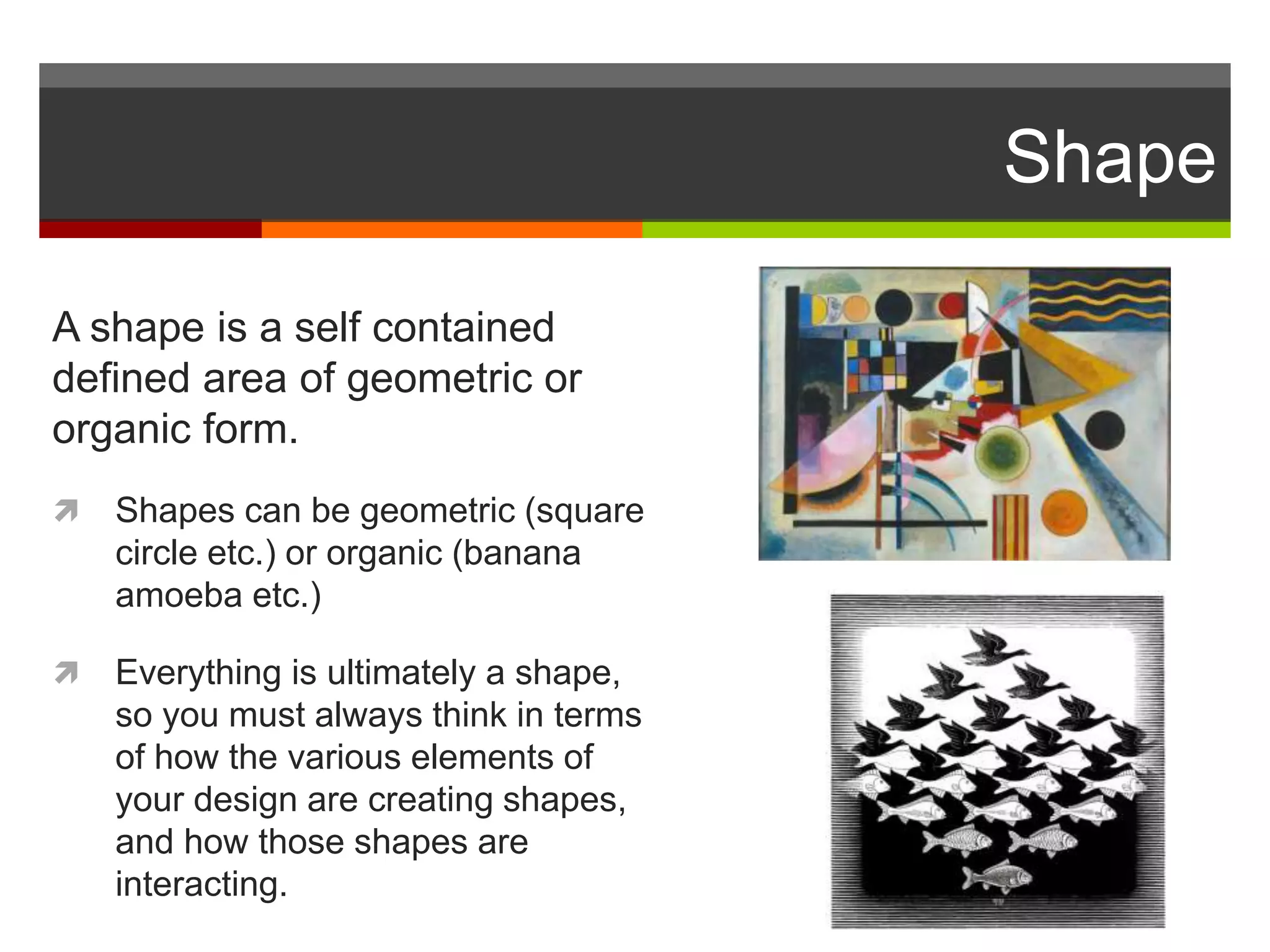 Shape
A shape is a self contained
defined area of geometric or
organic form.
 Shapes can be geometric (square
circle etc.) or organic (banana
amoeba etc.)
 Everything is ultimately a shape,
so you must always think in terms
of how the various elements of
your design are creating shapes,
and how those shapes are
interacting.
 