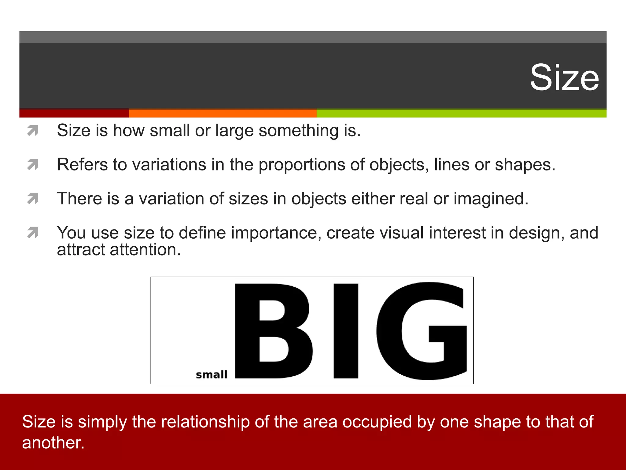 Size
 Size is how small or large something is.
 Refers to variations in the proportions of objects, lines or shapes.
 There is a variation of sizes in objects either real or imagined.
 You use size to define importance, create visual interest in design, and
attract attention.
Size is simply the relationship of the area occupied by one shape to that of
another.
 