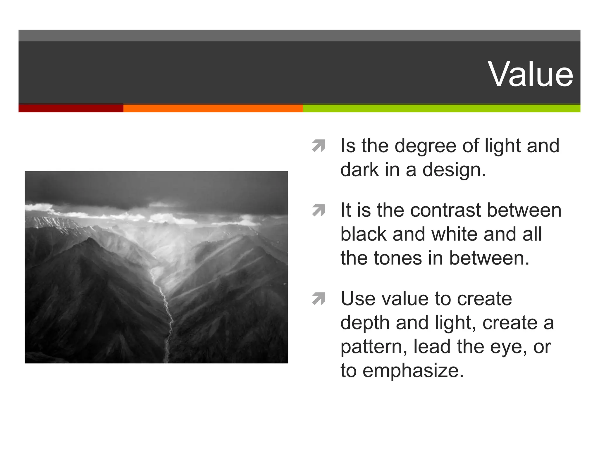 Value
 Is the degree of light and
dark in a design.
 It is the contrast between
black and white and all
the tones in between.
 Use value to create
depth and light, create a
pattern, lead the eye, or
to emphasize.
 