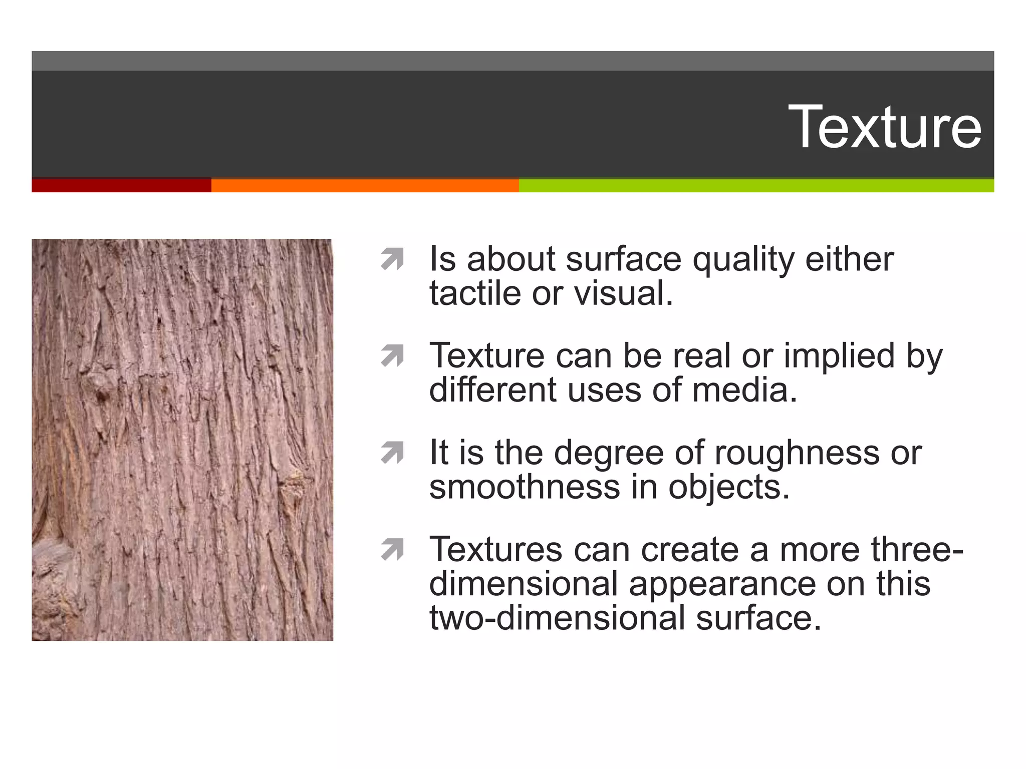 Texture
 Is about surface quality either
tactile or visual.
 Texture can be real or implied by
different uses of media.
 It is the degree of roughness or
smoothness in objects.
 Textures can create a more three-
dimensional appearance on this
two-dimensional surface.
 
