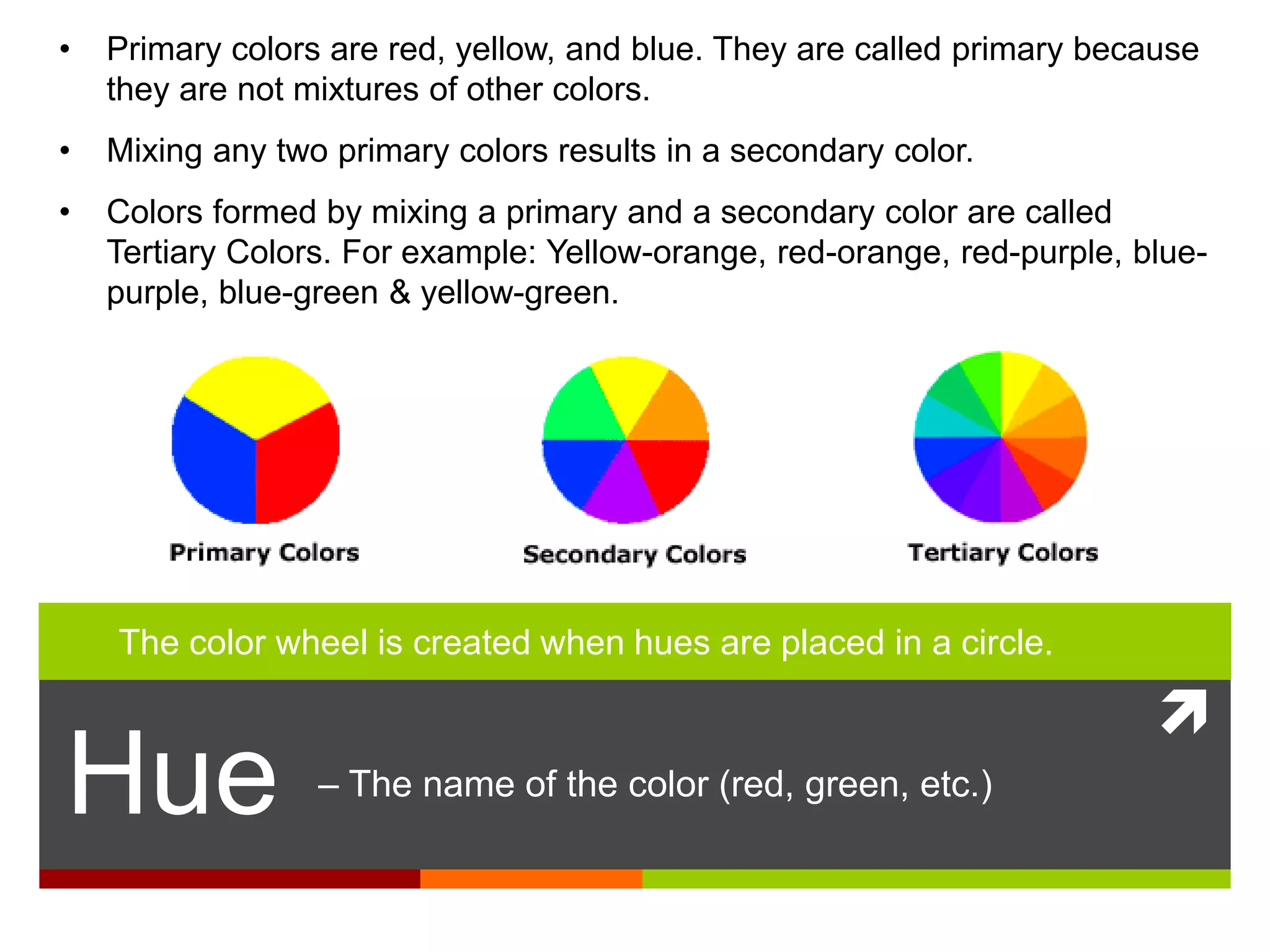 
Hue – The name of the color (red, green, etc.)
• Primary colors are red, yellow, and blue. They are called primary because
they are not mixtures of other colors.
• Mixing any two primary colors results in a secondary color.
• Colors formed by mixing a primary and a secondary color are called
Tertiary Colors. For example: Yellow-orange, red-orange, red-purple, blue-
purple, blue-green & yellow-green.
The color wheel is created when hues are placed in a circle.
 