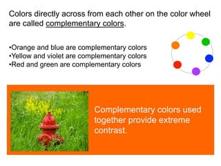 
Colors directly across from each other on the color wheel
are called complementary colors.
•Orange and blue are complementary colors
•Yellow and violet are complementary colors
•Red and green are complementary colors
Complementary colors used
together provide extreme
contrast.
 
