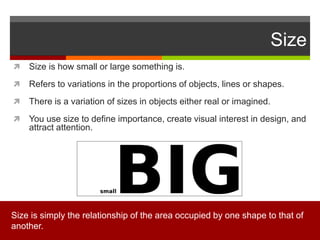 Size
 Size is how small or large something is.
 Refers to variations in the proportions of objects, lines or shapes.
 There is a variation of sizes in objects either real or imagined.
 You use size to define importance, create visual interest in design, and
attract attention.
Size is simply the relationship of the area occupied by one shape to that of
another.
 