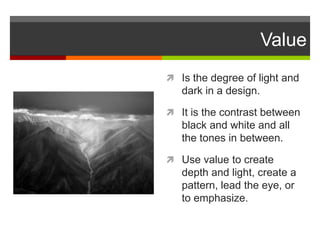 Value
 Is the degree of light and
dark in a design.
 It is the contrast between
black and white and all
the tones in between.
 Use value to create
depth and light, create a
pattern, lead the eye, or
to emphasize.
 