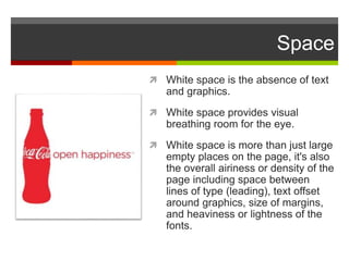 Space
 White space is the absence of text
and graphics.
 White space provides visual
breathing room for the eye.
 White space is more than just large
empty places on the page, it's also
the overall airiness or density of the
page including space between
lines of type (leading), text offset
around graphics, size of margins,
and heaviness or lightness of the
fonts.
 