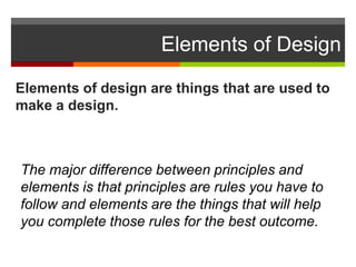 Elements of Design
Elements of design are things that are used to
make a design.
The major difference between principles and
elements is that principles are rules you have to
follow and elements are the things that will help
you complete those rules for the best outcome.
 
