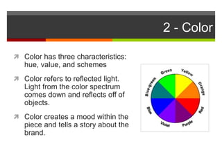 2 - Color
 Color has three characteristics:
hue, value, and schemes
 Color refers to reflected light.
Light from the color spectrum
comes down and reflects off of
objects.
 Color creates a mood within the
piece and tells a story about the
brand.
 