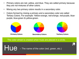 
Hue – The name of the color (red, green, etc.)
• Primary colors are red, yellow, and blue. They are called primary because
they are not mixtures of other colors.
• Mixing any two primary colors results in a secondary color.
• Colors formed by mixing a primary and a secondary color are called
Tertiary Colors. For example: Yellow-orange, red-orange, red-purple, blue-
purple, blue-green & yellow-green.
The color wheel is created when hues are placed in a circle.
 