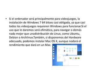 • Si el ordenador será principalmente para videojuegos, la
instalación de Windows 7 64 bitses casi obligada, ya que casi
todos los videojuegos requieren Windows para funcionar.Si el
uso que le daremos será ofimático, para navegar o demás
nada mejor que unadistribución de Linux, como Ubuntu,
Debian o Archlinux.También, si disponemos del Hardware
adecuado, podemos instalar Mac OS X, aunque nodará el
rendimiento que dará en un Mac.
 