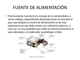 FUENTE DE ALIMENTACIÓN
• Prácticamente transforma la energía de la red doméstica a
varios voltajes, dependiendo delcomponente en concreto al
que vaya dirigida.La fuente de alimentación es de vital
importancia ya que debe contar con suficiente potencia, si
noes así, es muy probable que todos los demás elementos se
vean afectados y el ordenador puedellegar a fallar.
 