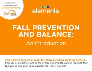 FALL PREVENTION
AND BALANCE:
An Introduction
This learning series is brought to you by Elements Wellness Centers,
because at Elements, one of the greatest moments in life is realizing that
two weeks ago your body couldn’t do what it just did.
This slide share
first appeared on
www.YourTimeBC.org
 