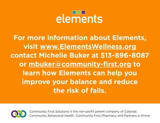 For more information about Elements,
visit www.ElementsWellness.org
contact Drew Walter at 513-896-8087
or dwalter@community-first.org to learn
how Elements can help you improve
your balance and reduce
the risk of falls.
Community First Solutions is the non-profit parent company of Colonial,
Community Behavioral Health, Community First Pharmacy and Partners in Prime.
 