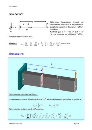 TD-2A-S4-F412
IUTB-LYON1-GMP-DDS Page 10
PROBLÈME N°5
Déterminez l'expression littérale du
déplacement vertical de A en prenant en
compte le moment de flexion et l'effort
tranchant.
Montrez que si ν = 0.3 et L/h = 10
l'erreur commise en négligeant l'effort
tranchant est inférieure à 1%.
Réponses : )
100
0.65
(1
3EI
PL
)
L
h
2
•1
(1
3EI
PL
GA
PL
3EI
PL
•
Y
3
2
2
Y
3
Y
3
VA +=
+
+=+= erreur 0.65%
RÈPONSES N°5
Détermination du travail extérieur :
Le déplacement associé à la charge P en A (•v
A
), est le déplacement vertical de la section A :
DPWext
2
1
= A
vext PW δ
2
1
=
Détermination de l’énergie de déformation :
∑ ∫ +++++=
barres Z
Z
Y
Y
G
XZ
L
YX
déf dx
EI
M
EI
M
GI
M
GA
T
GA
T
EA
N
W )
222222
(
2222
0
22
A
P
L
b
B
h Y x
G
G
Z Zx
P
L
Zx
B
A
G x h
bY
 