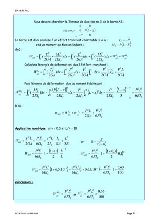 TD-2A-S4-F412
IUTB-LYON1-GMP-DDS Page 11
Nous devons chercher le Torseur de Section en G de la barre AB :
( )










−
−
=ℑ
0
0
0
0
sec XLP
P
tion
G
G
La barre est donc soumise à un effort tranchant constantde B à A : PTZ −= ,
et à un moment de flexion linéaire : ( )XLPMY −=
d’où :
Y
déf
Z
déf
MT
Y
Y
L
Z
L
Y
YZ
L
déf WWdx
EI
M
dx
GA
T
dx
EI
M
GA
T
W +=+=+= ∫∫∫ )
2
()
2
()
22
(
2
0
2
0
22
0
Calculons l’énergie de déformation due à l’effort tranchant :
[ ]
GA
LP
x
GA
P
dx
GA
P
dx
GA
P
dx
GA
T
W
LLL
Z
L
TZ
déf
2222
)
2
(
2
0
2
0
2
0
22
0
===== ∫∫∫
Puis l’énergie de déformation due au moment fléchissant:
( )( ) ( ) ( )
Y
L
Y
L
Y
L
YY
Y
LM
EI
LPxL
EI
P
dxxL
EI
P
dx
EI
xLP
dx
EI
M
W Y
déf
63222
)
2
(
32
0
3
0
2
2
0
22
0
=




 −
=−=
−
== ∫∫∫
D’où :
Y
MT
déf
EI
LP
GA
LP
WWW Y
déf
Z
déf
62
322
+=+=
Application numérique : si ν = 0.3 et L/h = 10






+=+=
E
L
GA
I
I
LP
EI
LP
GA
LP
W Y
YY
déf
3262
22322
or
( )υ+
=
12
E
G
( )













+
+=
232
2
1
1
6 L
h
EI
LP
W
Y
déf
υ ( )( ) 




 +
+=
2
32
1,0
2
3,01
1
6 Y
déf
EI
LP
W
( ) ( ) 





+=+=+= −−
100
65,0
1
6
10.65,01
6
10.5,61
6
32
2
32
3
32
YYY
déf
EI
LP
EI
LP
EI
LP
W
Conclusion :
Y
M
EI
LP
W Y
déf
6
32
= et
100
65,0
6
32
×=
Y
T
EI
LP
W Z
déf
 