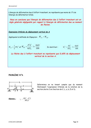 TD-2A-S4-F412
IUTB-LYON1-GMP-DDS Page 12
L’énergie de déformation due à l’effort tranchant, ne représente que moins de 1 % de
l’énergie de déformation totale.
Nous en concluons que l’énergie de déformation due à l’effort tranchant est en
règle générale négligeable par rapport à l’énergie de déformation due au moment
de flexion.
Expression littérale du déplacement vertical de A
Appliquons la méthode de Clapeyron : défext WW =
A
vext PW δ
2
1
= et 





+=
100
65,0
1
6
32
Y
déf
EI
LP
W En identifiant : 





+=
100
65,0
1
3
3
Y
A
v
EI
PL
δ
La flèche due à l’effort tranchant ne représente que 0,65% du déplacement
vertical de la section A.
PROBLÈME N°6
Déterminez en ne tenant compte que du moment
fléchissant l'expression littérale de la rotation de la
section droite C en fonction de C, L, a, b, E et IY.
Réponses :
2
Y
33
C
L3EI
)bC(a
•
+
=
A
C
B
a b
C
L
x
G
Z
 