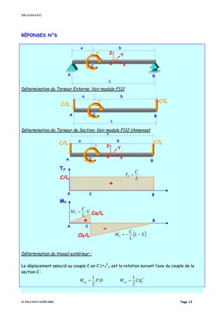 TD-2A-S4-F412
IUTB-LYON1-GMP-DDS Page 13
RÈPONSES N°6
Détermination du Torseur Externe: Voir module F112
Détermination du Torseur de Section: Voir module F112 (Annexes)
Détermination du travail extérieur :
Le déplacement associé au couple C en C (•Y
C
), est la rotation suivant l’axe du couple de la
section C :
DPWext
2
1
= C
Yext CW θ
2
1
=
C
L
A B
G x
Z Y
C
a b
C
L
A BC
a b
C/L
C/L
C
L
A BC
a b
C/LC/L
G x
Z Y
TZ
A B
C/L
+
MY
A
B
Ca/L
C
C
Cb/L
+
-
L
C
TZ =
( )XL
L
C
MY −−=
X
L
C
MY =
 