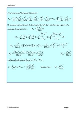 TD-2A-S4-F412
IUTB-LYON1-GMP-DDS Page 16
Détermination de l’énergie de déformation :
∑ ∫ +++++=
barres Z
Z
Y
Y
G
XZ
L
YX
déf dx
EI
M
EI
M
GI
M
GA
T
GA
T
EA
N
W )
222222
(
2222
0
22
dx
EI
M
GA
T
W
Y
YZ
B
A
déf )
22
(
22
+= ∫
Nous devons négliger l’énergie de déformation due à l’effort tranchant par rapport celle
emmagasinée par la flexion : dx
EI
M
W
B
A
Y
Y
déf ∫=
2
2
( )
dx
EI
XL
L
Pa
dx
EI
X
L
Pb
dx
EI
M
dx
EI
M
W
B
C
Y
C
A
Y
B
C
Y
Y
C
A
Y
Y
déf ∫∫∫∫






−
+






=+=
2222
22
22
( ) ( )













 −
+





=



 −+= ∫∫
L
a
a
Y
L
a
a
Y
déf
XL
a
X
b
LEI
P
dxXLadxXb
LEI
P
W
3322
3
2
0
3
2
2
2
22
0
22
2
2
( ) ( )
2
222
2
222
2
32322
666 LEI
LabP
LEI
baabP
LEI
baabP
W
YYY
déf =
+
=
+
=
LEI
abP
W
Y
déf
6
222
=
Appliquons la méthode de Clapeyron : défext WW =
C
vext PW δ
2
1
= et
LEI
abP
W
Y
déf
6
222
= En identifiant :
LEI
aPb
Y
C
v
3
22
=δ
 