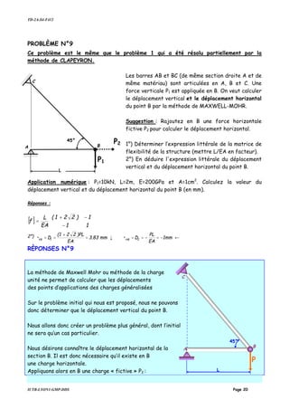 TD-2A-S4-F412
IUTB-LYON1-GMP-DDS Page 20
PROBLÈME N°9
Ce problème est le même que le problème 1 qui a été résolu partiellement par la
méthode de CLAPEYRON.
Les barres AB et BC (de même section droite A et de
même matériau) sont articulées en A, B et C. Une
force verticale P1 est appliquée en B. On veut calculer
le déplacement vertical et le déplacement horizontal
du point B par la méthode de MAXWELL-MOHR.
Suggestion : Rajoutez en B une force horizontale
fictive P2 pour calculer le déplacement horizontal.
1°) Déterminer l’expression littérale de la matrice de
flexibilité de la structure (mettre L/EA en facteur).
2°) En déduire l'expression littérale du déplacement
vertical et du déplacement horizontal du point B.
Application numérique : P1=10kN, L=2m, E=200GPa et A=1cm2
. Calculez la valeur du
déplacement vertical et du déplacement horizontal du point B (en mm).
Réponses :
[ ]








−
−+
=
11
1)221(
EA
L
f
2°) ←−=−==↓=
+
== 1mm
EA
PL
D•mm3.83
EA
)PL22(1
D• 2HB1VB
RÈPONSES N°9
La méthode de Maxwell Mohr ou méthode de la charge
unité ne permet de calculer que les déplacements
des points d’applications des charges généralisées
Sur le problème initial qui nous est proposé, nous ne pouvons
donc déterminer que le déplacement vertical du point B.
Nous allons donc créer un problème plus général, dont l’initial
ne sera qu’un cas particulier.
Nous désirons connaître le déplacement horizontal de la
section B. Il est donc nécessaire qu’il existe en B
une charge horizontale.
Appliquons alors en B une charge « fictive » P2 :
A
C
B
P1
45°
L
P2
C
B
P
45°
L
A
 