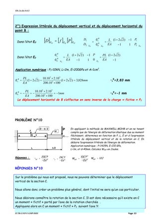 TD-2A-S4-F412
IUTB-LYON1-GMP-DDS Page 23
2°) Expression littérale du déplacement vertical et du déplacement horizontal du
point B :
Dans l’état E0’
[ ] [ ] [ ] '0'0'0 EEE PfD =
'0'0'0
2
1
2
1
11
1)221(
EE
B
h
B
v
E
P
P
EA
L
D
D












−
−+
=





=





δ
δ
Dans l’état E0 





−
+
=











−
−+
=





1
)221(
011
1)221(
00
EA
PLP
EA
L
EE
B
h
B
v
δ
δ
Application numérique : P1=10kN, L=2m, E=200GPa et A=1cm2
.
mm
EA
PLB
v 828,3)221(
10010.200
10.210.10
)221( 3
33
=+
×
×
=+=δ •v
B
=3,83 mm
mm
EA
PLB
h 1
10010.200
10.210.10
3
33
−=
×
×
−=−=δ •h
B
=-1 mm
Le déplacement horizontal de B s’effectue en sens inverse de la charge « fictive » P2
PROBLÈME N°10
En appliquant la méthode de MAXWELL-MOHR et en ne tenant
compte que de l’énergie de déformation élastique due au moment
fléchissant, déterminez en fonction de P, L, E et d l’expression
littérale du déplacement vertical et de la rotation en C. En
déduire l’expression littérale de l’énergie de déformation.
Application numérique : P=1425N, E=210 GPa,
L=1m, et d=40mm. Calculez Wdéf en Joules.
Réponses :
4
3
VC
•Ed
P20L
• = 4
2
C
•Ed
P24L
• = 4
23
def
•Ed
P10L
W = 12JWdef =
RÈPONSES N°10
Sur le problème qui nous est proposé, nous ne pouvons déterminer que le déplacement
vertical de la section C.
Nous allons donc créer un problème plus général, dont l’initial ne sera qu’un cas particulier.
Nous désirons connaître la rotation de la section C. Il est donc nécessaire qu’il existe en C
un moment « fictif » porté par l’axe de la rotation cherchée .
Appliquons alors en C un moment « fictif » P2 suivant l’axe Y:
A
P
L L/2
CB
Z
xG
D d= 2
d
 
