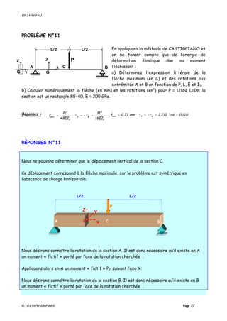 TD-2A-S4-F412
IUTB-LYON1-GMP-DDS Page 27
PROBLÈME N°11
En appliquant la méthode de CASTIGLIANO et
en ne tenant compte que de l’énergie de
déformation élastique due au moment
fléchissant :
a) Déterminez l'expression littérale de la
flèche maximum (en C) et des rotations aux
extrémités A et B en fonction de P, L, E et II.
b) Calculer numériquement la flèche (en mm) et les rotations (en°) pour P = 12kN, L=1m; la
section est un rectangle 80×40, E = 200 GPa.
Réponses :
16EI
PL
••
48EI
PL
f
Y
2
BA
Y
3
max =−== °==−== −
0,126rd2.210••mm0.73f 3
BAmax
RÈPONSES N°11
Nous ne pouvons déterminer que le déplacement vertical de la section C.
Ce déplacement correspond à la flèche maximale, car le problème est symétrique en
l’abscence de charge horizontale.
Nous désirons connaître la rotation de la section A. Il est donc nécessaire qu’il existe en A
un moment « fictif » porté par l’axe de la rotation cherchée .
Appliquons alors en A un moment « fictif » P2 suivant l’axe Y:
Nous désirons connaître la rotation de la section B. Il est donc nécessaire qu’il existe en B
un moment « fictif » porté par l’axe de la rotation cherchée .
YG
Z
x
G
Z
A C B
L/2
P
L/2
P
C
L/2L/2
G x
Z Y
A B
 