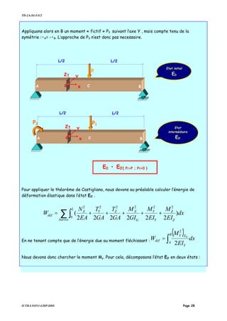 TD-2A-S4-F412
IUTB-LYON1-GMP-DDS Page 28
Appliquons alors en B un moment « fictif » P3 suivant l’axe Y , mais compte tenu de la
symétrie :•A= -•B. L’approche de P3 n’est donc pas necessaire.
Pour appliquer le théorème de Castigliano, nous devons au préalable calculer l’énergie de
déformation élastique dans l’état E0’ .
∑ ∫ +++++=
barres Z
Z
Y
Y
G
XZ
L
YX
déf dx
EI
M
EI
M
GI
M
GA
T
GA
T
EA
N
W )
222222
(
2222
0
22
En ne tenant compte que de l’énergie due au moment fléchissant :
( )
dx
EI
M
W
B
A
Y
EY
déf ∫=
2
'0
2
Nous devons donc chercher le moment My. Pour cela, décomposons l’état E0’ en deux états :
P
C
L/2L/2
G x
Z Y
A B
Etat
intermédiaire
E0’
Etat initial
E0
E0 • E0’{ P1=P ; P2=0 }
P1
C
L/2L/2
G x
Z Y
A B
P2
 