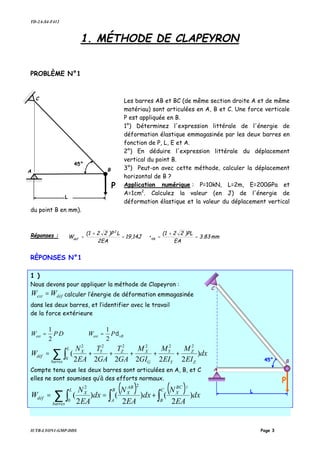 TD-2A-S4-F412
IUTB-LYON1-GMP-DDS Page 3
1. MÉTHODE DE CLAPEYRON
PROBLÈME N°1
Les barres AB et BC (de même section droite A et de même
matériau) sont articulées en A, B et C. Une force verticale
P est appliquée en B.
1°) Déterminez l'expression littérale de l'énergie de
déformation élastique emmagasinée par les deux barres en
fonction de P, L, E et A.
2°) En déduire l'expression littérale du déplacement
vertical du point B.
3°) Peut-on avec cette méthode, calculer la déplacement
horizontal de B ?
Application numérique : P=10kN, L=2m, E=200GPa et
A=1cm2
. Calculez la valeur (en J) de l'énergie de
déformation élastique et la valeur du déplacement vertical
du point B en mm).
Réponses : mm83.3
EA
)PL22(1
•19,14J
2EA
L)P22(1
W VB
2
def
=
+
==
+
=
RÈPONSES N°1
1 )
Nous devons pour appliquer la méthode de Clapeyron :
défext WW = calculer l’énergie de déformation emmagasinée
dans les deux barres, et l’identifier avec le travail
de la force extérieure
DPWext
2
1
= vBext PW δ
2
1
=
∑ ∫ +++++=
barres Z
Z
Y
Y
G
XZ
L
YX
déf dx
EI
M
EI
M
GI
M
GA
T
GA
T
EA
N
W )
222222
(
2222
0
22
Compte tenu que les deux barres sont articulées en A, B, et C
elles ne sont soumises qu’à des efforts normaux.
( ) ( ) dx
EA
N
dx
EA
N
dx
EA
N
W
C
B
BC
X
B
A
AB
X
barres
L
X
déf )
2
()
2
()
2
(
22
0
2
∫∫∑ ∫ +==
A
C
B
P
45°
L
B
P
45°
L
A
C
 