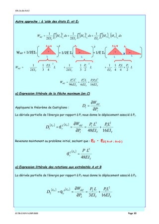 TD-2A-S4-F412
IUTB-LYON1-GMP-DDS Page 30
Autre approche : à ‘aide des états E1 et E2
( ) ( ) ( ) ( ) dxMM
EI
dxM
EI
dxM
EI
W
B
A
B
A
YY
Y
B
A
Y
Y
Y
Y
déf EEEE∫ ∫∫ ++=
2121
1
2
1
2
1 22












×+






















+














= L
PLP
EI
L
P
EI
L
LP
EI
W
YYY
déf
244
11
23
1
2
1
43
1
2
1 21
2
2
2
1
YYY
déf
EI
LPP
EI
LP
EI
LP
W
16696
2
21
2
2
32
1
++=
a) Expression littérale de la flèche maximum (en C)
Appliquons le théorème de Castigliano :
i
déf
i
P
W
D
∂
∂
=
La dérivée partielle de l’énergie par rapport à P1 nous donne le déplacement associé à P1.
( ) ( )
YY
défEC
v
E
EI
LP
EI
LP
P
W
D
1648
2
1
3
1
1
1
'0'0
+=
∂
∂
==δ
Revenons maintenant au problème initial, sachant que : E0 • E0’{ P1=P ; P2=0 }
( )
Y
EC
v
EI
LP
48
3
0
=δ
a) Expression littérale des rotations aux extrémités A et B
La dérivée partielle de l’énergie par rapport à P2 nous donne le déplacement associé à P2.
( ) ( )
YY
défEA
y
E
EI
LP
EI
LP
P
W
D
163
2
12
2
2
'0'0
+=
∂
∂
==θ
Wdéf = 1/2EIY
L
P1L/4 2
+ 1/2E IY
L
P2
-
2
+ 1/E IY
L
P2
--
L
P1L/4
-
x
 