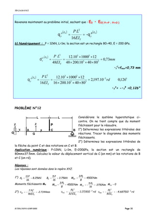 TD-2A-S4-F412
IUTB-LYON1-GMP-DDS Page 31
Revenons maintenant au problème initial, sachant que : E0 • E0’{ P1=P ; P2=0 }
( ) ( )00
16
2
EB
y
Y
EA
y
EI
LP
θθ −==
b) Numériquement : P = 12kN, L=1m; la section est un rectangle 80×40, E = 200 GPa.
( )
mm
EI
LP
Y
EC
v 73,0
804010.20048
12100010.12
48 33
333
0
=
×××
××
==δ
•v
C
=fmax=0,73 mm
( ) o
126,010.197,2
804010.20016
12100010.12
16
3
33
232
0
⇒=
×××
××
== −
rd
EI
LP
Y
EA
yθ
•Y
A
= -•Y
B
=0,126°
PROBLÈME N°12
Considérons le système hyperstatique ci-
contre. On ne tient compte que du moment
fléchissant pour le résoudre.
1°) Déterminez les expressions littérales des
réactions. Tracer le diagramme des moments
fléchissants.
2°) Déterminez les expressions littérales de
la flèche du point C et des rotations en C et B.
Application numérique : P=12kN, L=1m, E=200GPa, la section est un rectangle de
80mmx37.5mm. Calculez la valeur du déplacement vertical de C (en mm) et les rotations de B
et C (en rd).
Réponses :
Les réponses sont données dans le repère XYZ.
1°) 3.75kN
16
P5
B8.25kN
16
P11
A ZZ ==== Nm4500
8
PL3
MAY ==
Moments fléchissants MY Nm4500
8
PL3
M A ==Y -3750Nm
16
PL5
M C =−=Y
0M =YB
2°) -2.7344mm
EI96
PL7
Y
3
VC =−=δ rd171910.1
EI32
PL 3
Y
2
YC
−
==θ rd687510.4
EI8
PL 3
Y
2
YB
−
−=−=θ
A C B
L
P
L
Z
Y
Z
x
GG
 