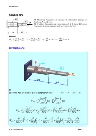 TD-2A-S4-F412
IUTB-LYON1-GMP-DDS Page 5
ROBLÈME N°2
1°) Déterminez l'expression de l'énergie de déformation élastique en
fonction de P, L, A, E et n.
2°) En déduire l'expression du raccourcissement de la barre. Déterminer
l'expression du raccourcissement de la barre pour n=1 et n=2.
Réponses:
)2=(n
8EA
5PL
•L1)=(n
EA
PL
•L
n
1
1
2EA
PL
•L
n
1
1
4EA
LP
W 22
2
def
==





+=





+=
RÈPONSES N°2
1)
La poutre ABC est soumise à de la compression pure : PN AB
x −= PN BC
x −=
( ) ( ) dx
EA
N
dx
AEn
N
W
C
B
BC
x
B
A
AB
x
déf )
2
()
2
(
2
2
2
∫∫ +=
( ) ( ) ( ) ( ) dx
EA
P
dx
AEn
P
dx
EA
N
dx
AEn
N
W
L
L
L
L
L
BC
x
L AB
x
déf )
2
()
2
()
2
()
2
(
2
2
0 2
2
2
2
0 2
2
22
∫∫∫∫
−
+
−
=+=
[ ] [ ]
EA
LP
AEn
LP
x
EA
P
x
AEn
P
dx
EA
P
dx
AEn
P
W
L
L
L
L
L
L
déf
442222
2
2
2
2
2
2
02
2
2
2
2
02
2
+=+=+= ∫∫
P
L/2
B
A
n2
A
A
L/2
C
P
L/2
B
n
2
A
A
L/2
C
A
G x
Z
Y
 