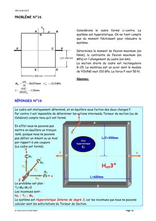 TD-2A-S4-F412
IUTB-LYON1-GMP-DDS Page 52
PROBLÈME N°16
Considérons le cadre fermé ci-contre. Le
système est hyperstatique. On ne tient compte
que du moment fléchissant pour résoudre le
système.
Déterminez le moment de flexion maximum (en
Nmm), la contrainte de flexion maximum (en
MPa) et l'allongement du cadre (en mm).
La section droite du cadre est rectangulaire
8×25. Le matériau est un acier dont le module
de YOUNG vaut 210 GPa. La force P vaut 50 N.
Réponses:
mm26.1
EI192
PL5
MPa9.21Nmm5625
16
PL3
M
II
3
C
xxZC
==
±===
δ
σ
RÈPONSES N°16
Le cadre est statiquement déterminé, et en équilibre sous l’action des deux charges P.
Par contre il est impossible de déterminer les actions internesdu Torseur de section (ou de
Cohésion) compte tenu qu’il est fermé.
En effet nous ne pouvons pas
mettre en équilibre un tronçon
isolé, puisque nous ne pouvons
pas définir un Amont ou un Aval
par rapport à une coupure
(Le cadre est fermé).
Le problème est plan :
TZ=MX=MY=0
Les inconnues sont :
NX ; TY ; MZ.
Le système est Hyperstatique Interne de degré 3, car les inconnues que nous ne pouvons
calculer sont les sollicitations du Torseur de Section.
P
L= 600 mm
L/2= 300 mm
P
x
G
Y
A B
C
DE
PP
A B
C
D
E
L/2=300mm
L=600mm
Etat
hyperstatique
E0
Hint3°
F
G x
Y
Z
G x
Y
Z
Nx
TZ
TY
MY
MZ
Mx
 