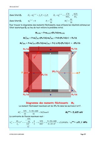 TD-2A-S4-F412
IUTB-LYON1-GMP-DDS Page 57
Dans l’état E0’ 222121
''/'
2 PfPfD AA
Z +== θ
ZZ
AA
Z
EI
LP
EI
PL
D 21
2
''/'
2
4
4
+−== θ
Dans l’état E0
1616
0 2
''/' PL
M
PL
P A
Z
AA
Z =⇒=⇒=θ
Pour trouver le diagramme des moments fléchissants, nous utilisons les résultats obtenus sur
l’état isostatique E0’ au lieu de tout refaire le problème initial.
MZ (E0) = P×mZ (E1)+(PL/16)×mZ (E2)
MZ
B
(E0) = P×mZ
B
(E1)+(PL/16)×mZ
B
(E2) = P×0+(PL/16)×1 = PL/16
MZ
C
(E0) = P×mZ
C
(E1)+(PL/16)×mZ
C
(E2) = P×(-L/4)+(PL/16)×1 = -3PL/16
Le moment fléchissant maximum est de 3PL/16 dans les sections C et F.
mmN
PL
M C
Z 5625
16
600503
16
3
=
××
== MZ
max
= 5,625 mN
La contrainte de flexion maximum vaut :
MPa
bh
PLh
hb
PL
Y
I
M P
Z
ZP
xx 09,21
8258
600509
8
9
2
12
.
16
3
223
±=
××
××
±=±=





±
−
−=−=σ •xx
max
= ±21,1 MPa
PP
A B
C
DE
3PL/16
G x
Y
Z
F --
++
+
+
+
+
Diagramme des moments fléchissants MZ
PL/16PL/16
PL/16PL/16
3PL/16
 