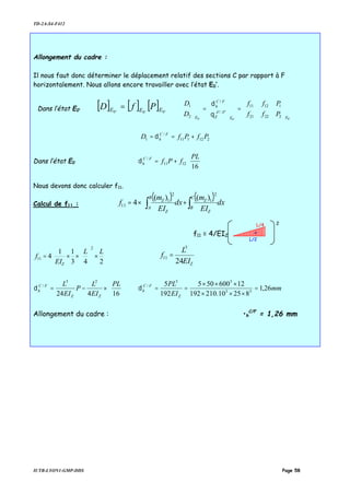 TD-2A-S4-F412
IUTB-LYON1-GMP-DDS Page 58
Allongement du cadre :
Il nous faut donc déterminer le déplacement relatif des sections C par rapport à F
horizontalement. Nous allons encore travailler avec l’état E0’.
Dans l’état E0’
[ ] [ ] [ ] '0'0'0 EEE PfD =
'0'0'0
2
1
2221
1211
''/'
/
2
1
EE
AA
Z
FC
h
E
P
P
ff
ff
D
D












=





=





θ
δ
212111
/
1 PfPfD FC
h +== δ
Dans l’état E0 





+=
16
1211
/ PL
fPfFC
hδ
Nous devons donc calculer f11.
Calcul de f11 :
( ) ( )








+×= ∫∫ dx
EI
m
dx
EI
m
f
C
B
Z
Z
B
A
Z
Z
2
1
2
1
11
)()(
4








×





××=
243
11
4
2
11
LL
EI
f
Z ZEI
L
f
24
3
11 =






×−=
16424
23
/ PL
EI
L
P
EI
L
ZZ
FC
hδ mm
EI
PL
Z
FC
h 26,1
82510.210192
12600505
192
5
33
33
/
=
×××
×××
==δ
Allongement du cadre : •h
C/F
= 1,26 mm
f11 = 4/EIZ
2
L/2
L/4
-
 