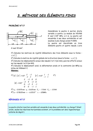 TD-2A-S4-F412
IUTB-LYON1-GMP-DDS Page 59
3. MÉTHODE DES ÉLÉMENTS FINIS
PROBLÈME N°17
Considérons la poutre à section droite
variable ci-contre. Le module de YOUNG
E vaut 2.105
MPa, L=1 m. La poutre est
encastrée à ses deux extrémités et est
soumise à une charge axiale P=10kN.
La poutre est discrétisée en trois
éléments poutre et quatre nœuds. L’aire
A vaut 10 mm2
.
1°) Calculez les matrices de rigidité élémentaire des trois éléments sous la forme :
[ ]3
10.4 .
2°) Calculez la matrice de rigidité globale de la structure (sous la forme : [ ]3
10.4 ).
3°) Calculez les déplacements axiaux des nœuds 2 et 3 (en mm), puis les efforts axiaux
sur les nœuds 1 et 4 (en kN).
4°) Calculez le déplacement axial, la déformation axiale et la contrainte (en MPa) au
milieu de l’élément 2.
Réponses:
1°) [ ] [ ] [ ] 





−
−
=





−
−
==
11
11
10.4k
22
22
10.4kk 33321 2°)
[ ]












−
−−
−−
−
=
1100
1320
0242
0022
10.4K 3
3°) kN5.2FkN5.7Fmm625.0umm9375.0u x4x132 −=−===
4°) -125MPa-6.25.10mm78125.0u -4
=== σε
RÈPONSES N°17
La poutre droite à section variable est encasrée à ses deux extrémités. La charge P étant
axiale, seules les réactions horizontales existent, et le problème est donc hyperstatique
externe de degré 1.
1 P
L/2 L/2
32
2A
A
L/2
4 x
1 32
 