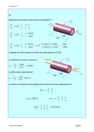 TD-2A-S4-F412
IUTB-LYON1-GMP-DDS Page 63
4)
Déterminons les efforts d’extrémités de l’élément 2 :












−
−
=





3
23
2
3
2
2
22
22
10.4
u
u
F
F
x
x












−
−
=





625,0
9375,0
22
22
10.4 3
2
3
2
2
x
x
F
F






−
=





×+×−
×−×
=











−
−
=





2500
2500
625,029375,02
625,029375,02
10.4
625,0
9375,0
22
22
10.4 33
2
3
2
2
x
x
F
F
L’élément est donc soumis à un effort de compression de 2,5 kN
La contrainte vaut pour tout point:
MPa
A
Nx
xx 125
102
2500
−=
×
−
==σ
La déformation associée vaut :
6
5
10.625
10.2
125 −
=
−
==
E
xx
xx
σ
ε
La matrice d’interpolation des déplacements [A] en traction-compression est :
[ ] 



−=
L
X
L
X
A 1
[ ][ ]2
)( DAxu = 









−=
3
2
1)(
u
u
L
X
L
X
xu
mm
u
uL
u 78125,0
2
1
2
1
)
2
(
3
2
=









=
2A
L/2
3
2
x
2
F
2
x2
F
2
x3
2A
L/2
3
2
x
2
2500 N
2500 N
 