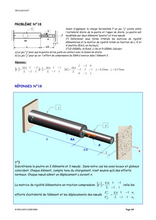 TD-2A-S4-F412
IUTB-LYON1-GMP-DDS Page 64
PROBLÈME N°18
Avant d'appliquer la charge horizontale P un jeu "j" existe entre
l'extrémité droite de la poutre et l'appui de droite. La poutre est
modélisée par deux éléments "poutre" et trois nœuds.
1°) Déterminer sous forme littérale les matrices de rigidité
élémentaires et la matrice de rigidité totale en fonction de L, E et
A (mettre 2EA/L en facteur).
2°) E=200GPa, A=5cm2, L=1m et P=100kN. Calculer:
a) Le jeu "j" pour que la poutre arrive juste en contact avec la liaison de droite.
b) Le jeu "j" pour qu'un l'effort de compression de 10kN s'exerce dans l'élément 2.
Réponses:
[ ] [ ] [ ] mm0,175jmm0,25j
110
132
022
L
2EA
K
11
11
L
2EA
k
22
22
L
2EA
k 21
==










−
−−
−
=





−
−
=





−
−
=
RÈPONSES N°18
1°)
Discrétisons la poutre en 2 éléments et 3 nœuds . Dans notre cas les axes locaux et globaux
coïncident. Chaque élément, compte tenu du chargement, n’est soumis qu’à des efforts
normaux. Chaque nœud admet un déplacement u suivant x.
La matrice de rigidité élémentaire en traction-compression [ ] 





−
−
11
11
L
EA
=e
k .relie les
efforts d’extrémité de l’élément et les déplacements des nœuds 











−
−
=





2
1
2
1
11
11
u
u
L
EA
F
F
e
x
e
x
1
P
L L/2
2
1
2
3
x
j
4A
A
4A
A
L/2
1
x
L
2
1
2
P
3
j
 