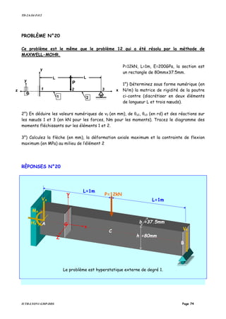 TD-2A-S4-F412
IUTB-LYON1-GMP-DDS Page 74
PROBLÈME N°20
Ce problème est le même que le problème 12 qui a été résolu par la méthode de
MAXWELL-MOHR.
P=12kN, L=1m, E=200GPa, la section est
un rectangle de 80mmx37.5mm.
1°) Déterminez sous forme numérique (en
N/m) la matrice de rigidité de la poutre
ci-contre (discrétiser en deux éléments
de longueur L et trois nœuds).
2°) En déduire les valeurs numériques de v2 (en mm), de θz2, θz3 (en rd) et des réactions sur
les nœuds 1 et 3 (en kN pour les forces, Nm pour les moments). Tracez le diagramme des
moments fléchissants sur les éléments 1 et 2.
3°) Calculez la flèche (en mm), la déformation axiale maximum et la contrainte de flexion
maximum (en MPa) au milieu de l’élément 2
RÈPONSES N°20
Le problème est hyperstatique externe de degré 1.
1 2 3
L
P
L
y
x
1 2
y
z
G
P=12kN
L=1m
B
b =37,5mm
h =80mm
Y
G
x
Z
L=1m
C
AHA
VA
MA
VB
 