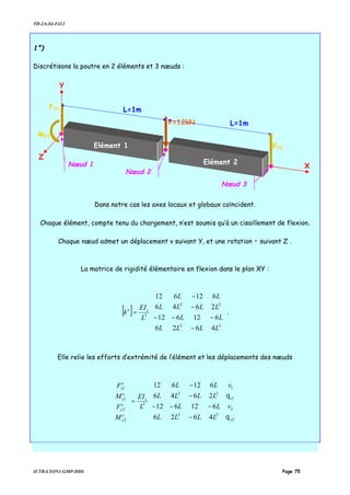 TD-2A-S4-F412
IUTB-LYON1-GMP-DDS Page 75
1°)
Discrétisons la poutre en 2 éléments et 3 nœuds :
Dans notre cas les axes locaux et globaux coïncident.
Chaque élément, compte tenu du chargement, n’est soumis qu’à un cisaillement de flexion.
Chaque nœud admet un déplacement v suivant Y, et une rotation • suivant Z .
La matrice de rigidité élémentaire en flexion dans le plan XY :
[ ]












−
−−−
−
−
=
22
22
3
4626
612612
2646
612612
LLLL
LL
LLLL
LL
L
EI
k ze
.
Elle relie les efforts d’extrémité de l’élément et les déplacements des nœuds
























−
−−−
−
−
=














2
2
1
1
22
22
3
2
2
1
1
4626
612612
2646
612612
z
zz
e
z
e
y
e
z
e
y
v
v
LLLL
LL
LLLL
LL
L
EI
M
F
M
F
θ
θ
P=12kN L=1m
L=1m
FY3
X
Y
Elément 2
Nœud 2
Nœud 3
Nœud 1
Elément 1
Z
FY1
MZ1
 
