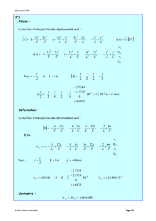 TD-2A-S4-F412
IUTB-LYON1-GMP-DDS Page 80
3°)
Flèche :
La matrice d’interpolation des déplacements vaut :
[ ] 





+−−+−+−= 2
32
3
3
2
2
2
32
3
3
2
2
23223
1
L
x
L
x
L
x
L
x
L
x
L
x
x
L
x
L
x
A [ ][ ]e
DAxv =)(


















+−−+−+−=
3
3
2
2
2
32
3
3
2
2
2
32
3
3
2
2
23223
1)(
z
z
v
v
L
x
L
x
L
x
L
x
L
x
L
x
x
L
x
L
x
xv
θ
θ
Pour 1mLet
2
==
L
x [ ] 



−=
8
1
2
1
8
1
2
1
A
mmmv 1.210.1,210
6875.4
0
1719.1
7344.2
8
1
2
1
8
1
2
1
)
2
1
( 33
==












+
−
−




−= −−
Déformation:
La matrice d’interpolation des déformations vaut :
[ ] 



+−−+−+−= 232232
6212664126
L
x
LL
x
LL
x
LL
x
L
B
D’où :
6212664126
3
3
2
2
232232
















+−−+−+−−=
z
z
xx
v
v
L
x
LL
x
LL
x
LL
x
L
y
θ
θ
ε
Pour : 40mmy1mL
2
±===
L
x
[ ] 3
10
6875.4
0
1719.1
7344.2
101-004.0 −












+
−
−
±=xxε 4
10.3466,2 −
±=xxε
Contrainte :
MPaE xxxx 9.46±== εσ
 